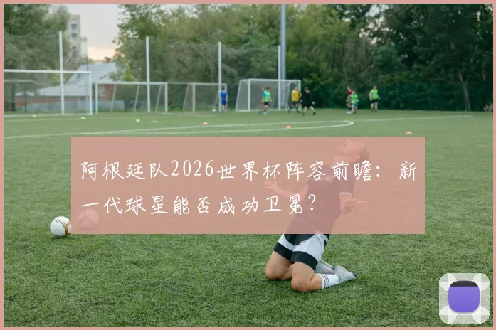 阿根廷队2026世界杯阵容前瞻：新一代球星能否成功卫冕？