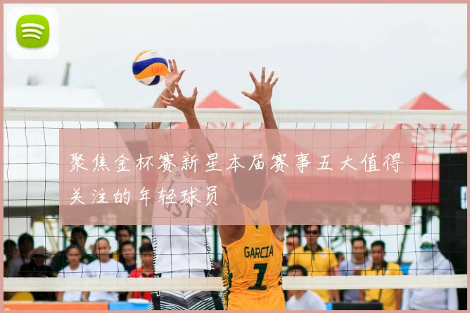 聚焦金杯赛新星本届赛事五大值得关注的年轻球员